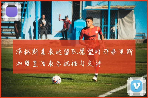 泽林斯基表达留队愿望对邓弗里斯加盟皇马表示祝福与支持