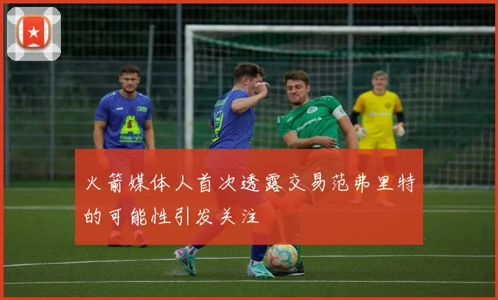 火箭媒体人首次透露交易范弗里特的可能性引发关注