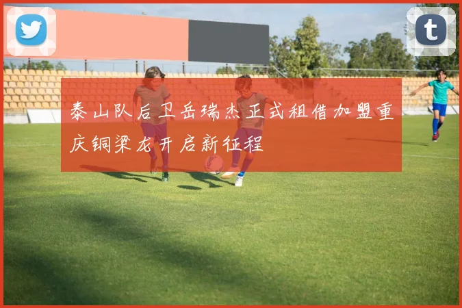 泰山队后卫岳瑞杰正式租借加盟重庆铜梁龙开启新征程