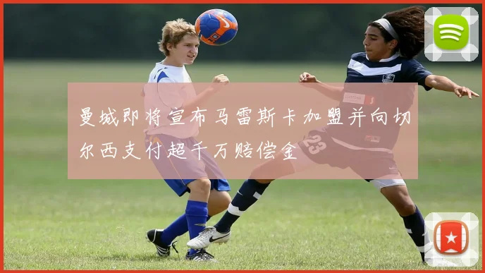 曼城即将宣布马雷斯卡加盟并向切尔西支付超千万赔偿金