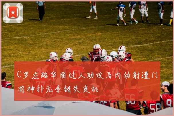 C罗左路华丽过人助攻马内劲射遭门将神扑无奈错失良机