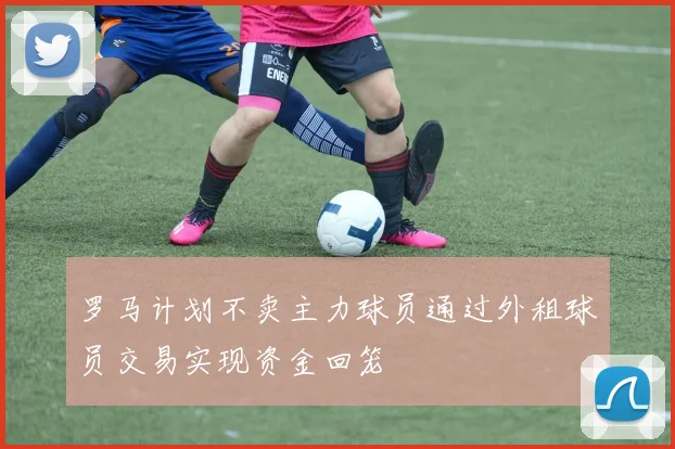 罗马计划不卖主力球员通过外租球员交易实现资金回笼