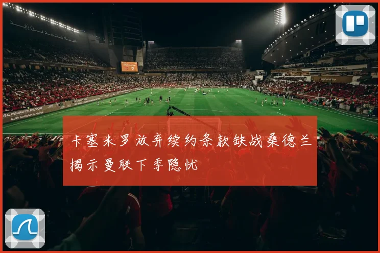 卡塞米罗放弃续约条款缺战桑德兰揭示曼联下季隐忧