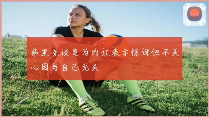 弗里克谈皇马内讧表示惊讶但不关心因与自己无关