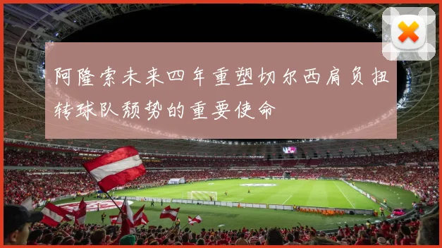 阿隆索未来四年重塑切尔西肩负扭转球队颓势的重要使命