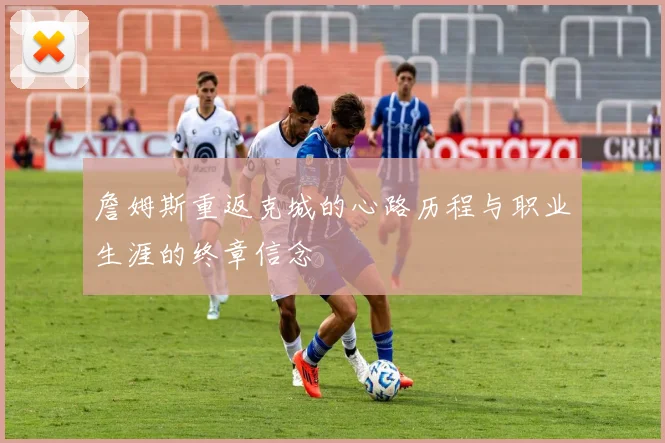 詹姆斯重返克城的心路历程与职业生涯的终章信念