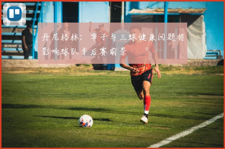 丹尼格林：华子与三球健康问题将影响球队季后赛前景
