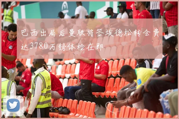 巴西出局后曼联将签埃德松转会费达3780万镑体检在即