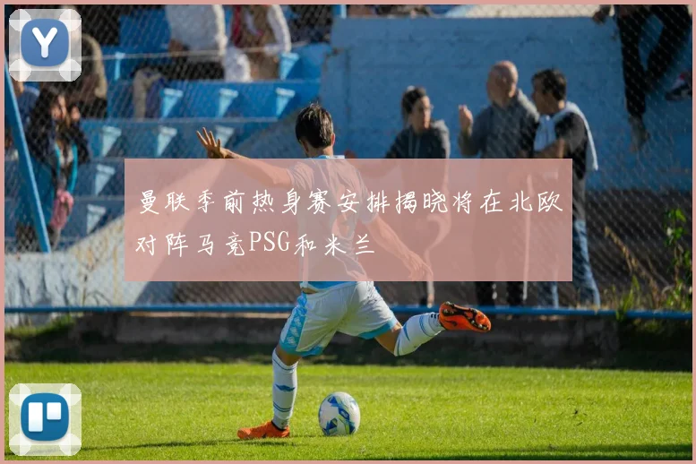 曼联季前热身赛安排揭晓将在北欧对阵马竞PSG和米兰