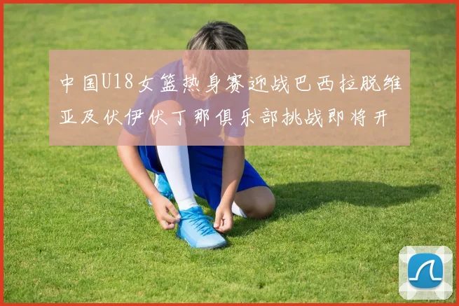 中国U18女篮热身赛迎战巴西拉脱维亚及伏伊伏丁那俱乐部挑战即将开启