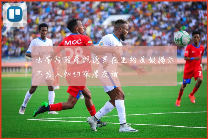 法蒂与若昂佩德罗在里约度假揭示不为人知的深厚友谊