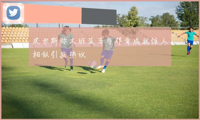 皮尔斯称文班亚马与邓肯成就惊人相似引发热议