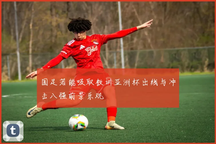 国足若能吸取教训亚洲杯出线与冲击八强前景乐观