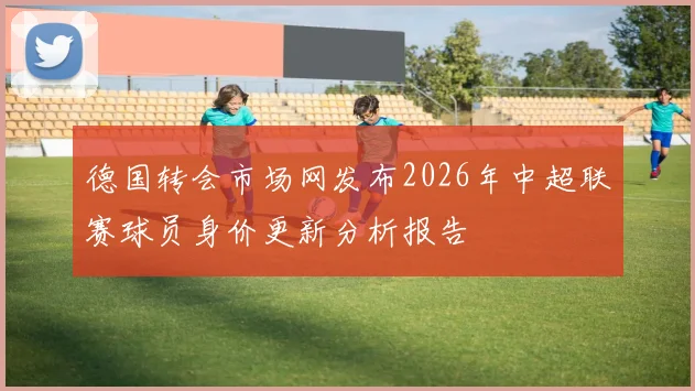 德国转会市场网发布2026年中超联赛球员身价更新分析报告