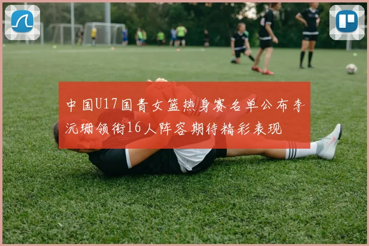 中国U17国青女篮热身赛名单公布李沅珊领衔16人阵容期待精彩表现