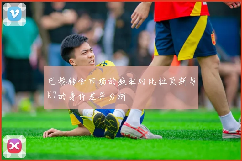 巴黎转会市场的疯狂对比拉莫斯与K7的身价差异分析