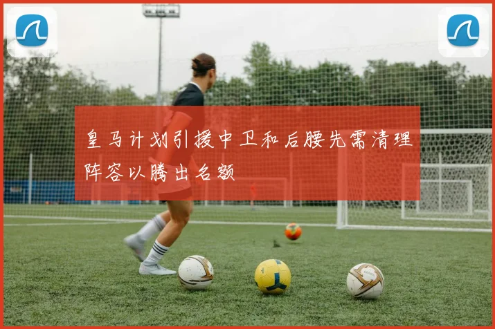 皇马计划引援中卫和后腰先需清理阵容以腾出名额