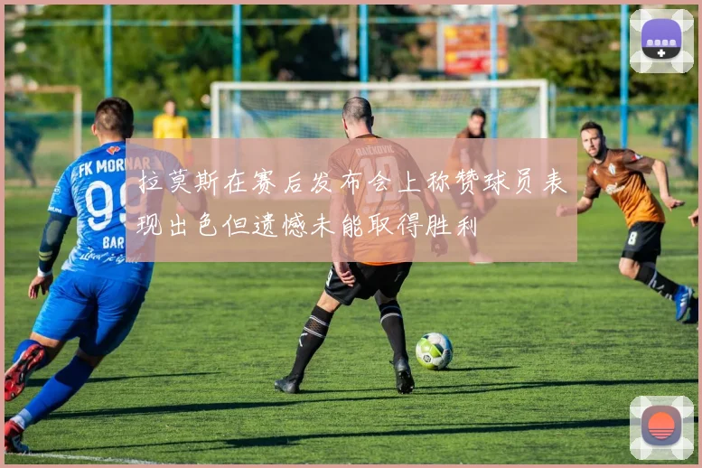 拉莫斯在赛后发布会上称赞球员表现出色但遗憾未能取得胜利