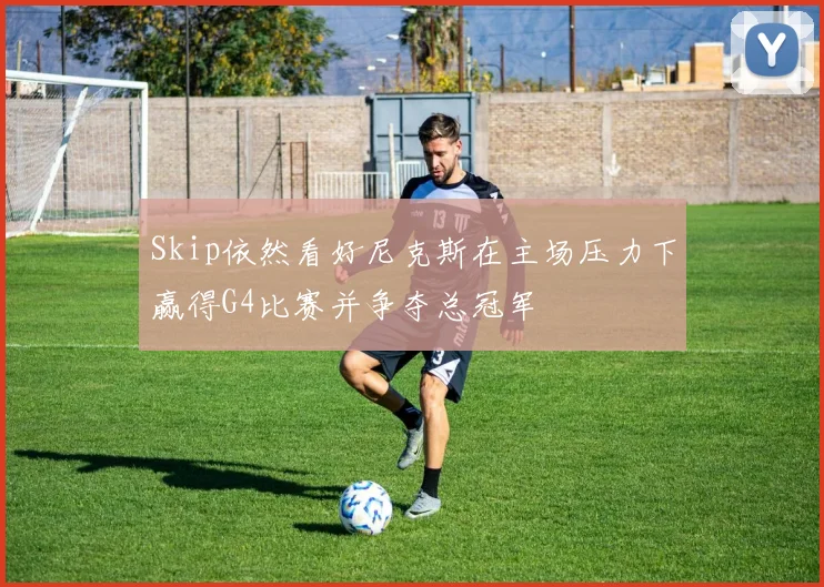 Skip依然看好尼克斯在主场压力下赢得G4比赛并争夺总冠军