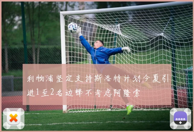 利物浦坚定支持斯洛特计划今夏引进1至2名边锋不考虑阿隆索