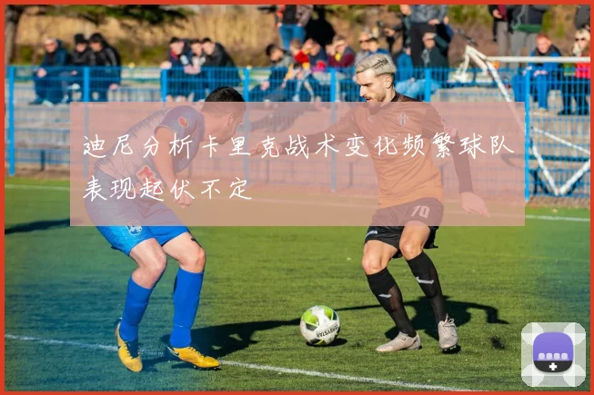 迪尼分析卡里克战术变化频繁球队表现起伏不定