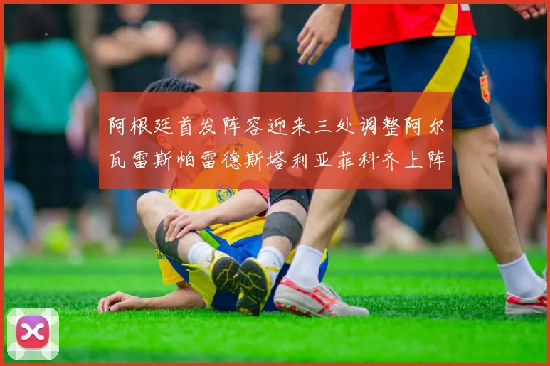 阿根廷首发阵容迎来三处调整阿尔瓦雷斯帕雷德斯塔利亚菲科齐上阵